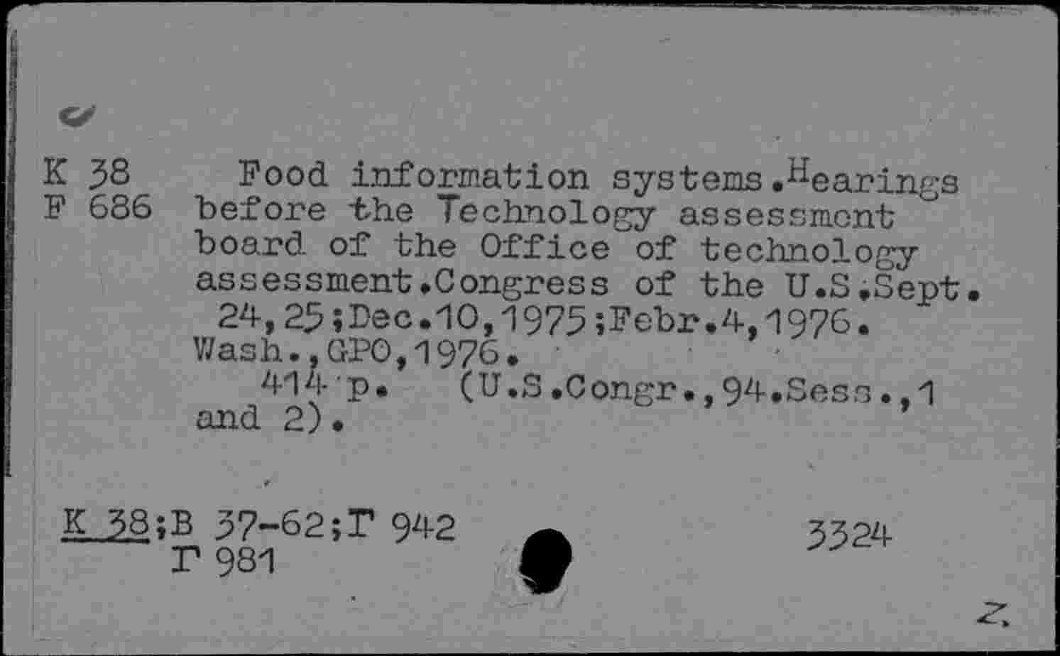 ﻿K 38 Food information systems hearings F 686 before the Technology assessment board of the Office of technology assessment.Congress of the U.S.Sept.
24,25»Dec.10,1975;Febr.4,1976. Wash..GPO,1976.
414 p. (U.S.Congr.,94.Sess.,1 and 2)•
K 38;B 37-62;T 942
T 981
3324